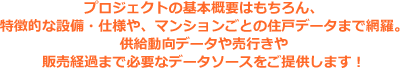 マンション・建売り・リゾートを中心としたデータベースを求める形でご提供！デベロッパー、ゼネコン、ハウスメーカー、不動産仲介会社、不動産鑑定会社、住宅設備機器メーカー、広告代理店、シンクタンク、研究機関、金融機関等・・・皆々様のニーズにマッチする多彩な不動産データで、御社の業務やマーケティング活動をサポート致します。