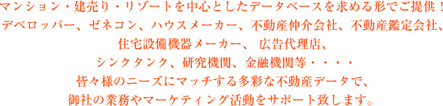マンション・建売り・リゾートを中心としたデータベースを求める形でご提供！デベロッパー、ゼネコン、ハウスメーカー、不動産仲介会社、不動産鑑定会社、住宅設備機器メーカー、広告代理店、シンクタンク、研究機関、金融機関等・・・皆々様のニーズにマッチする多彩な不動産データで、御社の業務やマーケティング活動をサポート致します。