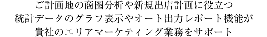 ご計画地の商圏分析や新規出店計画に役立つ統計データのグラフ表示やオート出力レポート機能が貴社のエリアマーケティング業務をサポート