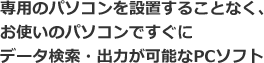 専用のパソコンを設置することなく、お使いのパソコンですぐにデータ検索・出力が可能なPCソフト