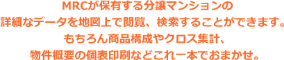 MRCが保有する分譲マンションの詳細なデータを地図上で閲覧、検索することができます。もちろん商品構成やクロス集計、物件概要の個表印刷などこれ一本でおまかせ。