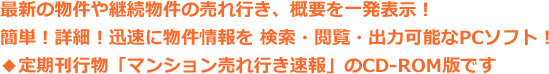 最新の物件や継続物件の売れ行き、概要を一発表示！簡単！詳細！迅速に物件情報を 検索・閲覧・出力可能なPCソフト！◆定期刊行物「マンション売れ行き速報」のCD-ROM版です